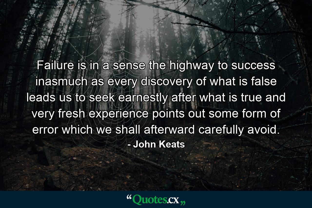 Failure is  in a sense  the highway to success  inasmuch as every discovery of what is false leads us to seek earnestly after what is true  and very fresh experience points out some form of error which we shall afterward carefully avoid. - Quote by John Keats