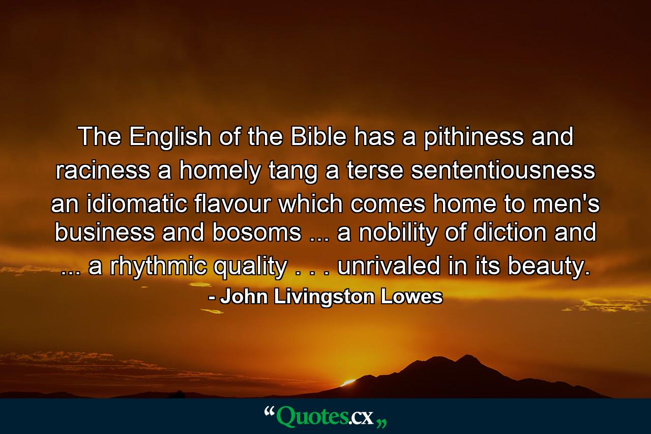 The English of the Bible has a pithiness and raciness  a homely tang  a terse sententiousness  an idiomatic flavour which comes home to men's business and bosoms ... a nobility of diction and ... a rhythmic quality . . . unrivaled in its beauty. - Quote by John Livingston Lowes