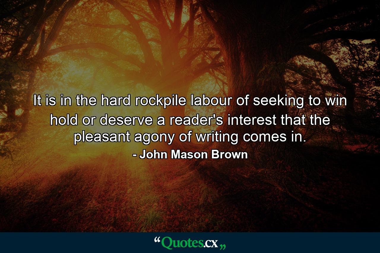 It is in the hard rockpile labour of seeking to win  hold  or deserve a reader's interest that the pleasant agony of writing comes in. - Quote by John Mason Brown