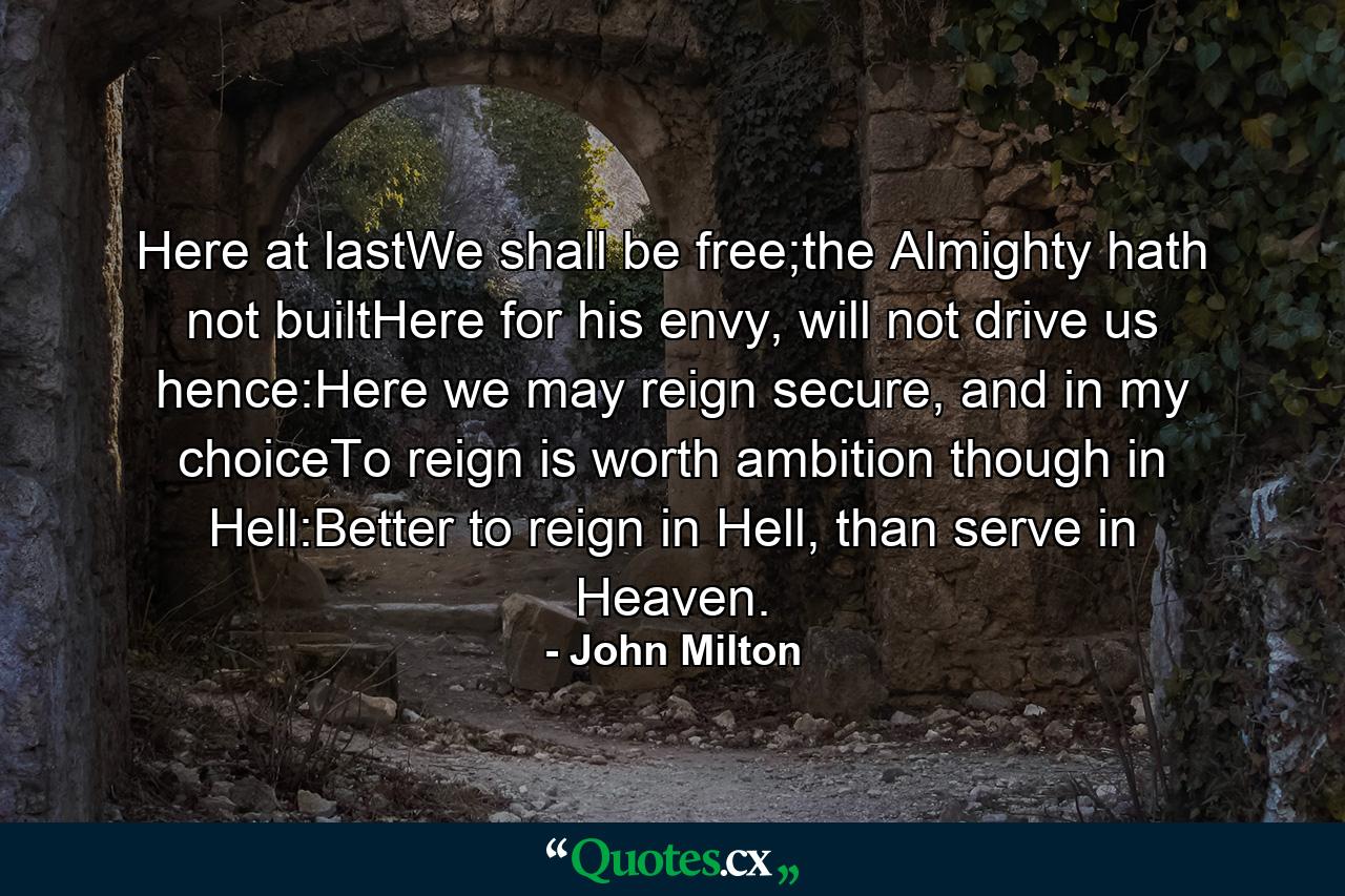 Here at lastWe shall be free;the Almighty hath not builtHere for his envy, will not drive us hence:Here we may reign secure, and in my choiceTo reign is worth ambition though in Hell:Better to reign in Hell, than serve in Heaven. - Quote by John Milton