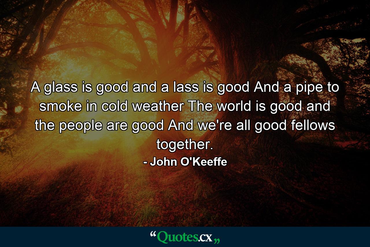 A glass is good  and a lass is good  And a pipe to smoke in cold weather  The world is good and the people are good  And we're all good fellows together. - Quote by John O'Keeffe