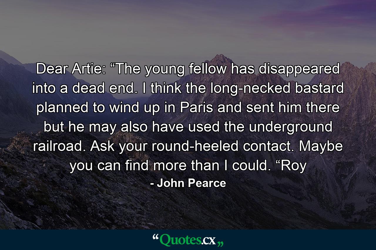 Dear Artie: “The young fellow has disappeared into a dead end. I think the long-necked bastard planned to wind up in Paris and sent him there but he may also have used the underground railroad. Ask your round-heeled contact. Maybe you can find more than I could. “Roy - Quote by John Pearce