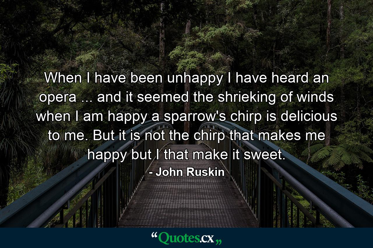 When I have been unhappy  I have heard an opera ... and it seemed the shrieking of winds  when I am happy  a sparrow's chirp is delicious to me. But it is not the chirp that makes me happy  but I that make it sweet. - Quote by John Ruskin