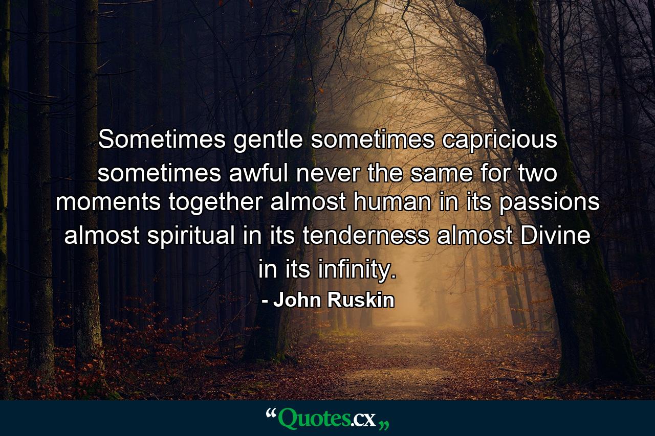 Sometimes gentle  sometimes capricious  sometimes awful  never the same for two moments together  almost human in its passions  almost spiritual in its tenderness  almost Divine in its infinity. - Quote by John Ruskin