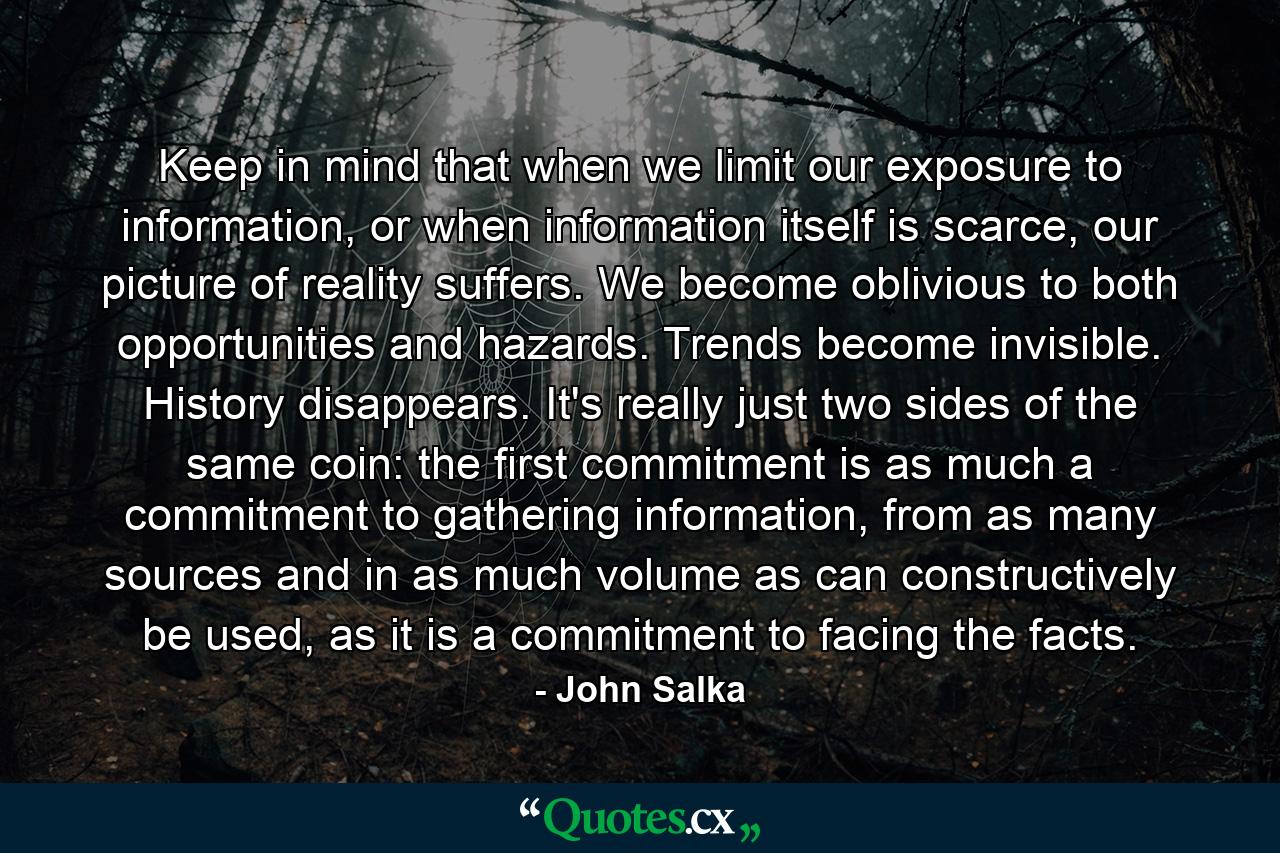 Keep in mind that when we limit our exposure to information, or when information itself is scarce, our picture of reality suffers. We become oblivious to both opportunities and hazards. Trends become invisible. History disappears. It's really just two sides of the same coin: the first commitment is as much a commitment to gathering information, from as many sources and in as much volume as can constructively be used, as it is a commitment to facing the facts. - Quote by John Salka