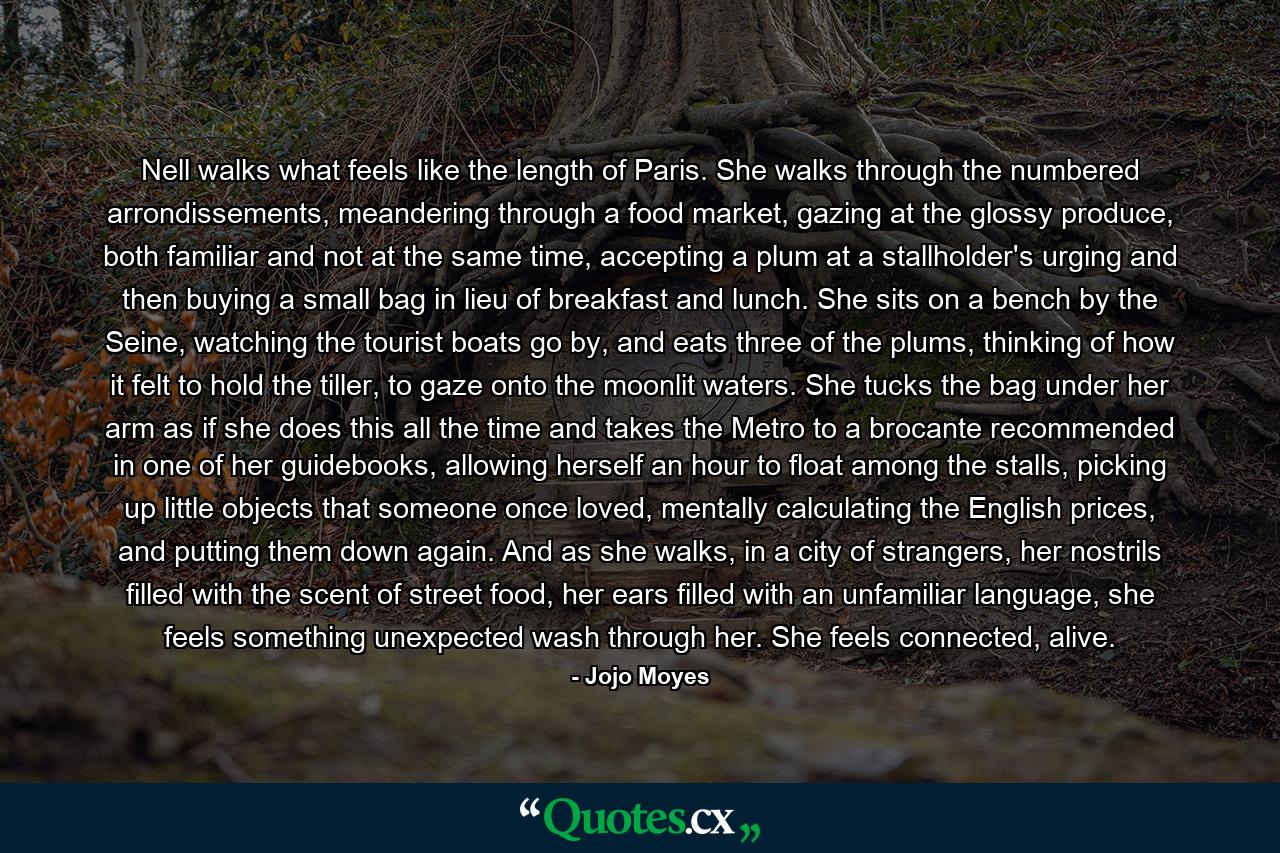 Nell walks what feels like the length of Paris. She walks through the numbered arrondissements, meandering through a food market, gazing at the glossy produce, both familiar and not at the same time, accepting a plum at a stallholder's urging and then buying a small bag in lieu of breakfast and lunch. She sits on a bench by the Seine, watching the tourist boats go by, and eats three of the plums, thinking of how it felt to hold the tiller, to gaze onto the moonlit waters. She tucks the bag under her arm as if she does this all the time and takes the Metro to a brocante recommended in one of her guidebooks, allowing herself an hour to float among the stalls, picking up little objects that someone once loved, mentally calculating the English prices, and putting them down again. And as she walks, in a city of strangers, her nostrils filled with the scent of street food, her ears filled with an unfamiliar language, she feels something unexpected wash through her. She feels connected, alive. - Quote by Jojo Moyes