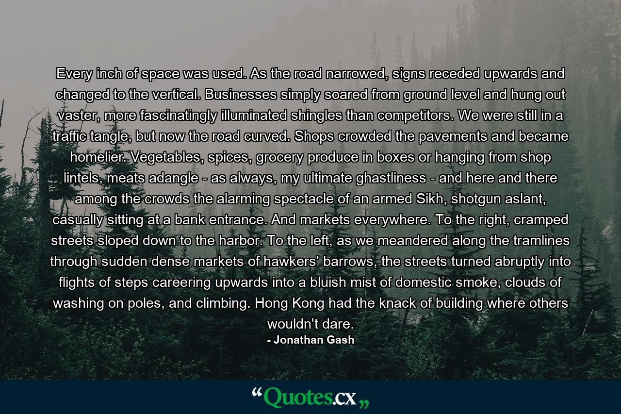 Every inch of space was used. As the road narrowed, signs receded upwards and changed to the vertical. Businesses simply soared from ground level and hung out vaster, more fascinatingly illuminated shingles than competitors. We were still in a traffic tangle, but now the road curved. Shops crowded the pavements and became homelier. Vegetables, spices, grocery produce in boxes or hanging from shop lintels, meats adangle - as always, my ultimate ghastliness - and here and there among the crowds the alarming spectacle of an armed Sikh, shotgun aslant, casually sitting at a bank entrance. And markets everywhere. To the right, cramped streets sloped down to the harbor. To the left, as we meandered along the tramlines through sudden dense markets of hawkers' barrows, the streets turned abruptly into flights of steps careering upwards into a bluish mist of domestic smoke, clouds of washing on poles, and climbing. Hong Kong had the knack of building where others wouldn't dare. - Quote by Jonathan Gash