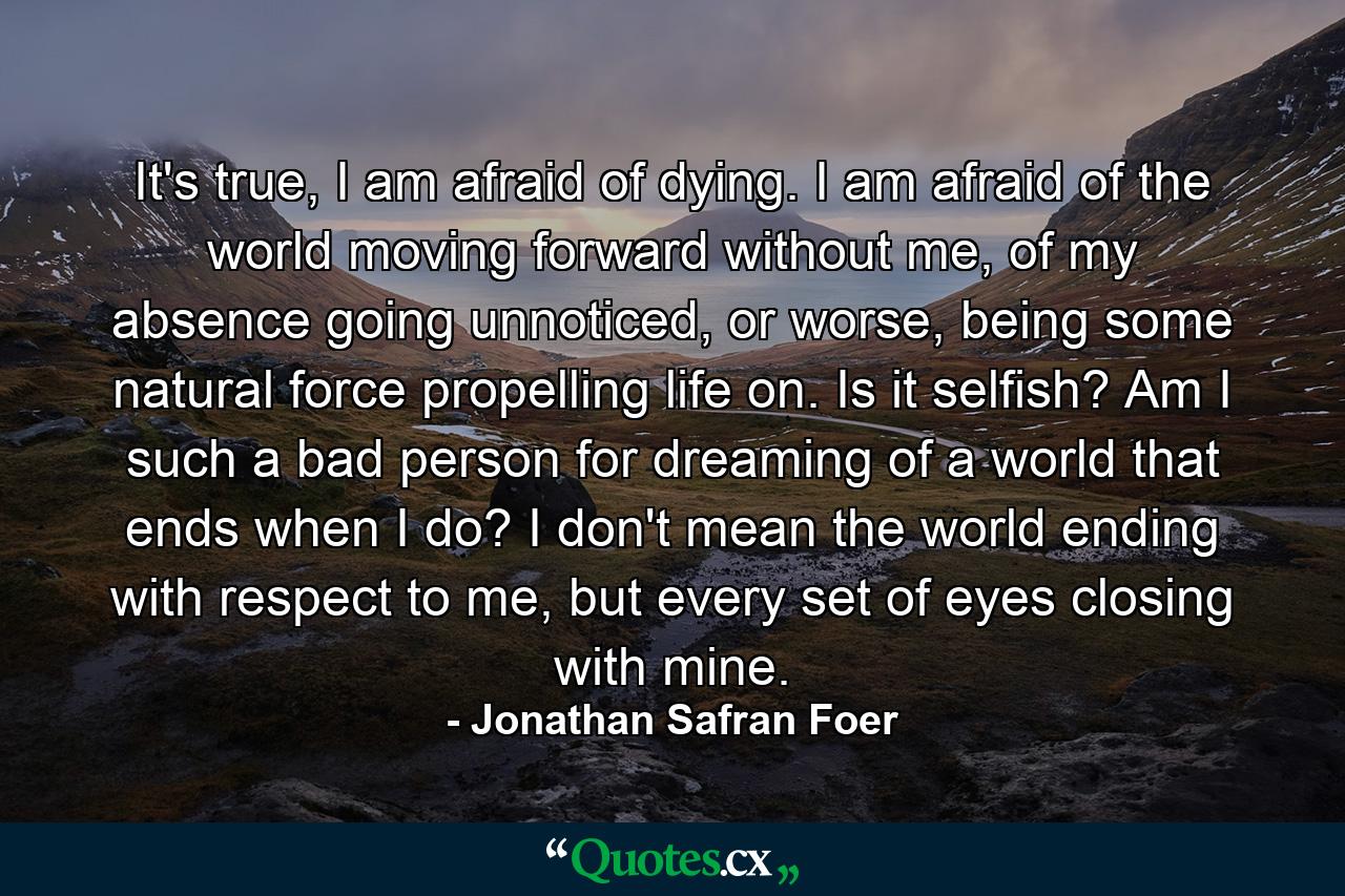 It's true, I am afraid of dying. I am afraid of the world moving forward without me, of my absence going unnoticed, or worse, being some natural force propelling life on. Is it selfish? Am I such a bad person for dreaming of a world that ends when I do? I don't mean the world ending with respect to me, but every set of eyes closing with mine. - Quote by Jonathan Safran Foer