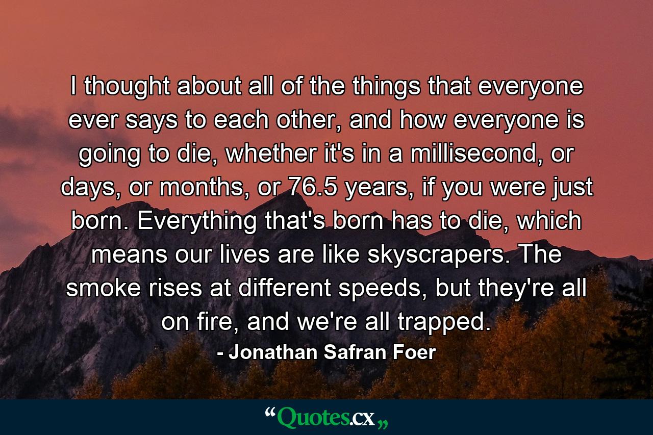 I thought about all of the things that everyone ever says to each other, and how everyone is going to die, whether it's in a millisecond, or days, or months, or 76.5 years, if you were just born. Everything that's born has to die, which means our lives are like skyscrapers. The smoke rises at different speeds, but they're all on fire, and we're all trapped. - Quote by Jonathan Safran Foer