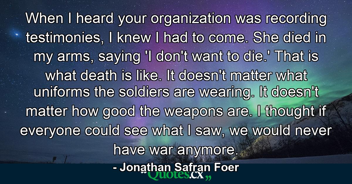 When I heard your organization was recording testimonies, I knew I had to come. She died in my arms, saying 'I don't want to die.' That is what death is like. It doesn't matter what uniforms the soldiers are wearing. It doesn't matter how good the weapons are. I thought if everyone could see what I saw, we would never have war anymore. - Quote by Jonathan Safran Foer