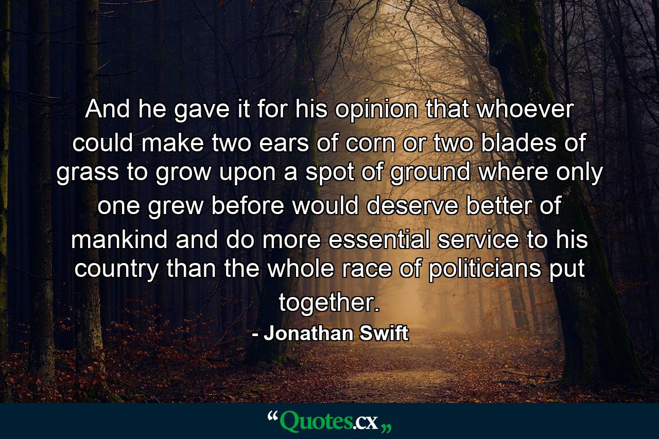 And he gave it for his opinion  that whoever could make two ears of corn  or two blades of grass  to grow upon a spot of ground where only one grew before  would deserve better of mankind and do more essential service to his country  than the whole race of politicians put together. - Quote by Jonathan Swift