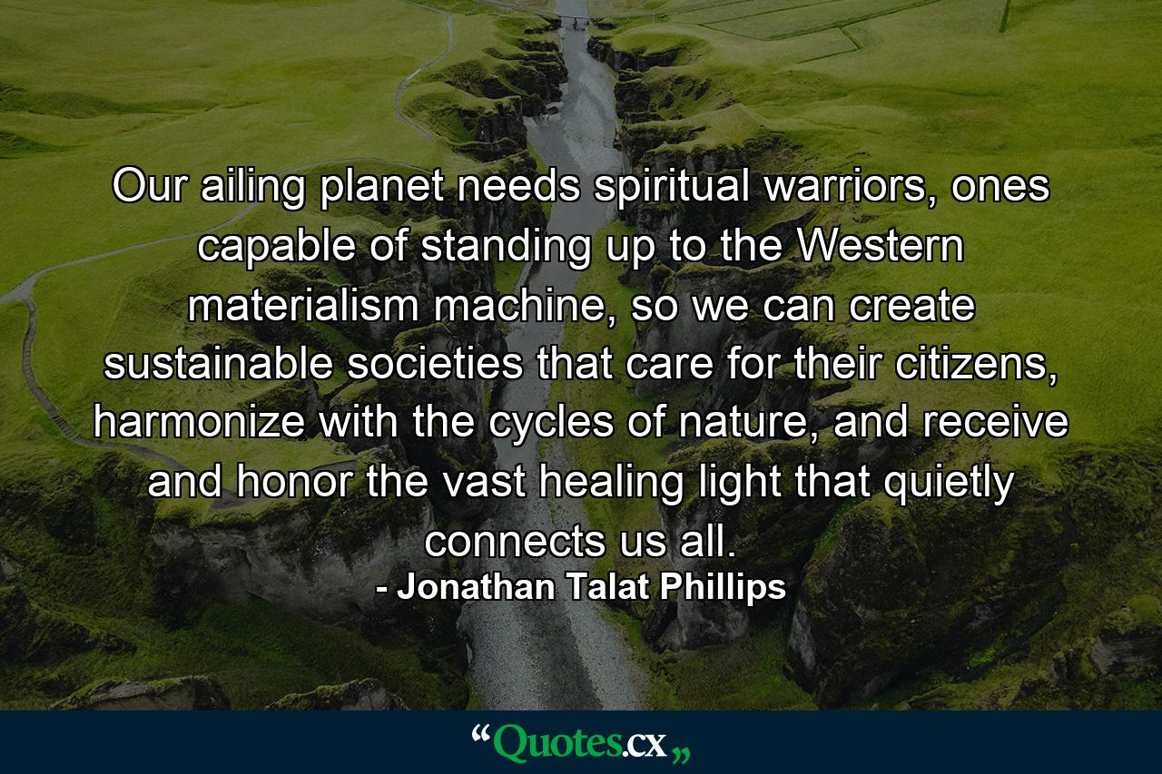 Our ailing planet needs spiritual warriors, ones capable of standing up to the Western materialism machine, so we can create sustainable societies that care for their citizens, harmonize with the cycles of nature, and receive and honor the vast healing light that quietly connects us all. - Quote by Jonathan Talat Phillips