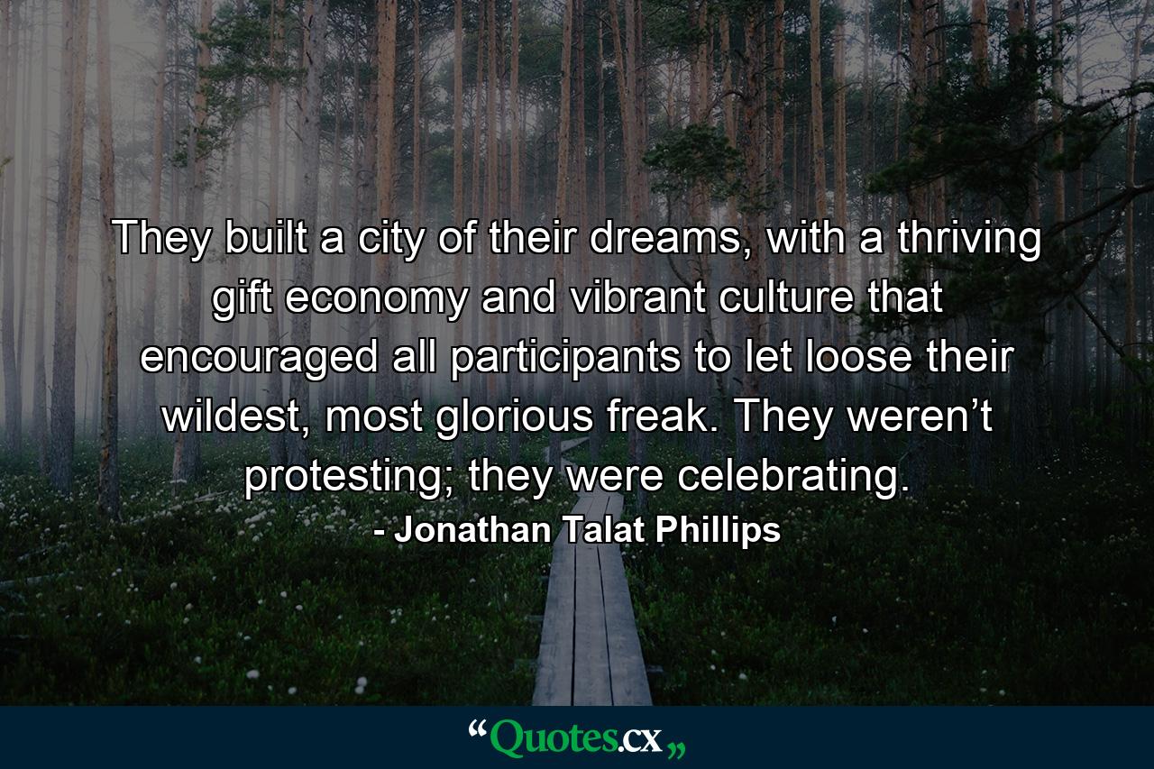 They built a city of their dreams, with a thriving gift economy and vibrant culture that encouraged all participants to let loose their wildest, most glorious freak. They weren’t protesting; they were celebrating. - Quote by Jonathan Talat Phillips