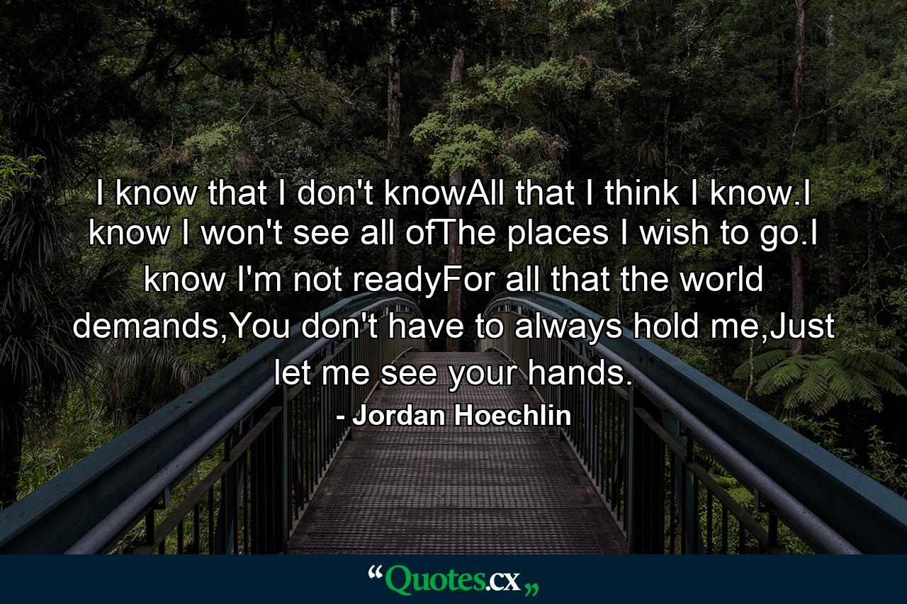 I know that I don't knowAll that I think I know.I know I won't see all ofThe places I wish to go.I know I'm not readyFor all that the world demands,You don't have to always hold me,Just let me see your hands. - Quote by Jordan Hoechlin