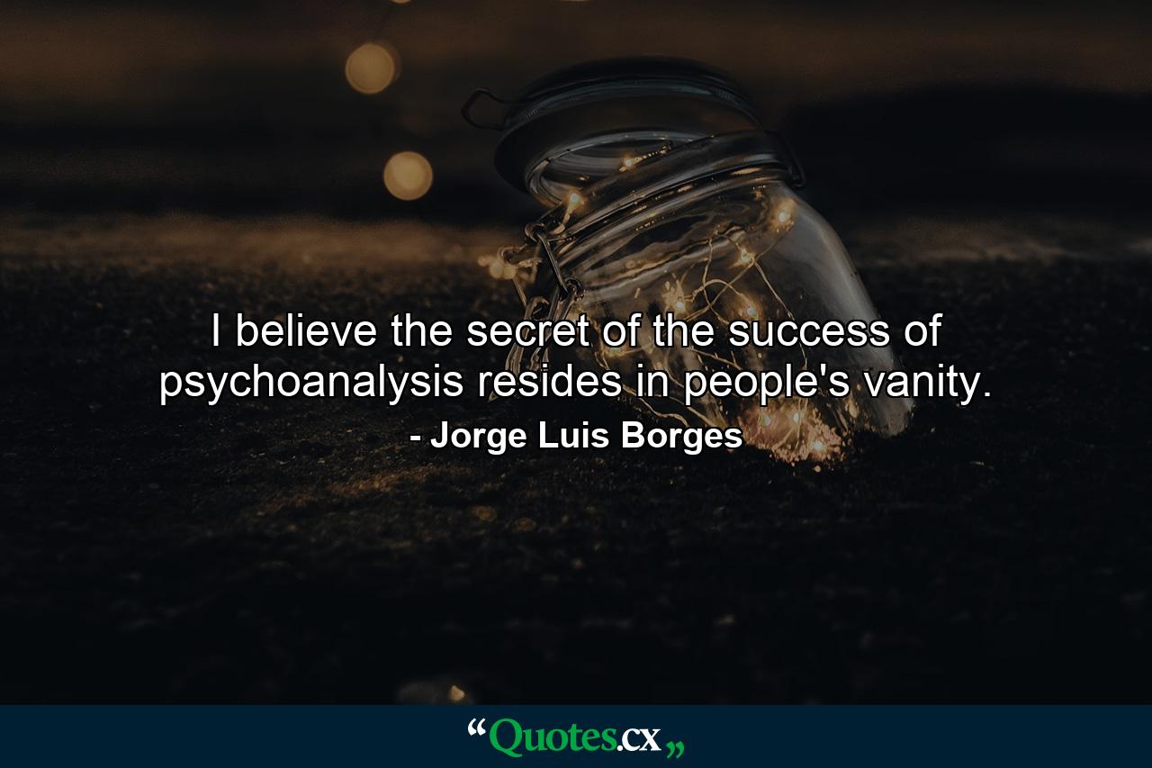 I believe the secret of the success of psychoanalysis resides in people's vanity. - Quote by Jorge Luis Borges