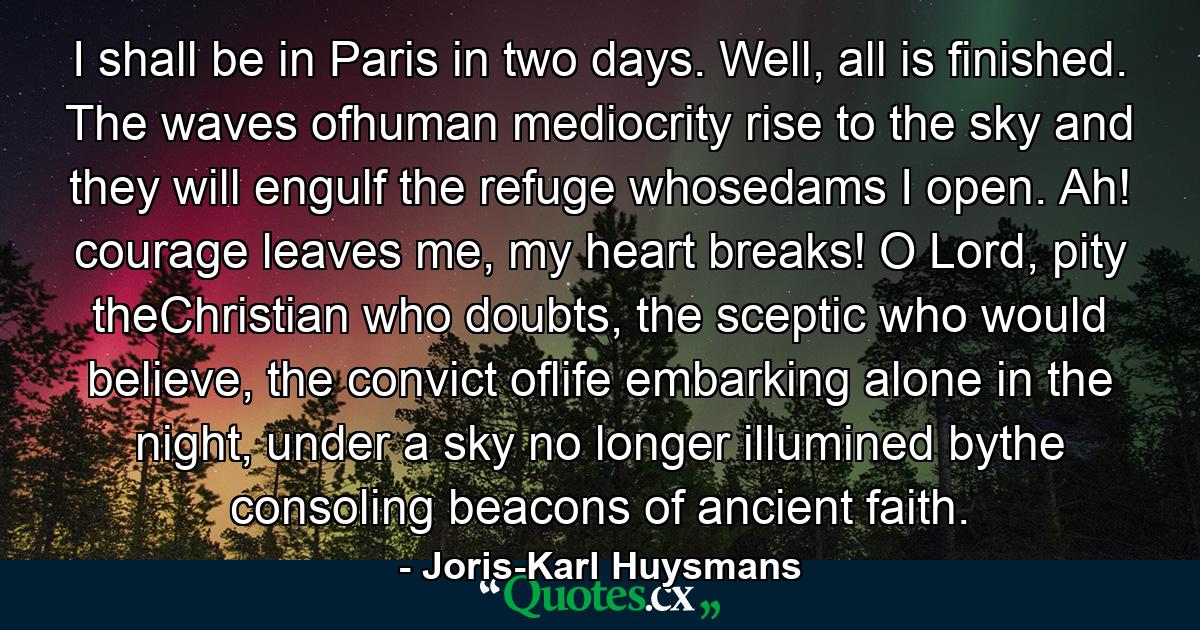 I shall be in Paris in two days. Well, all is finished. The waves ofhuman mediocrity rise to the sky and they will engulf the refuge whosedams I open. Ah! courage leaves me, my heart breaks! O Lord, pity theChristian who doubts, the sceptic who would believe, the convict oflife embarking alone in the night, under a sky no longer illumined bythe consoling beacons of ancient faith. - Quote by Joris-Karl Huysmans