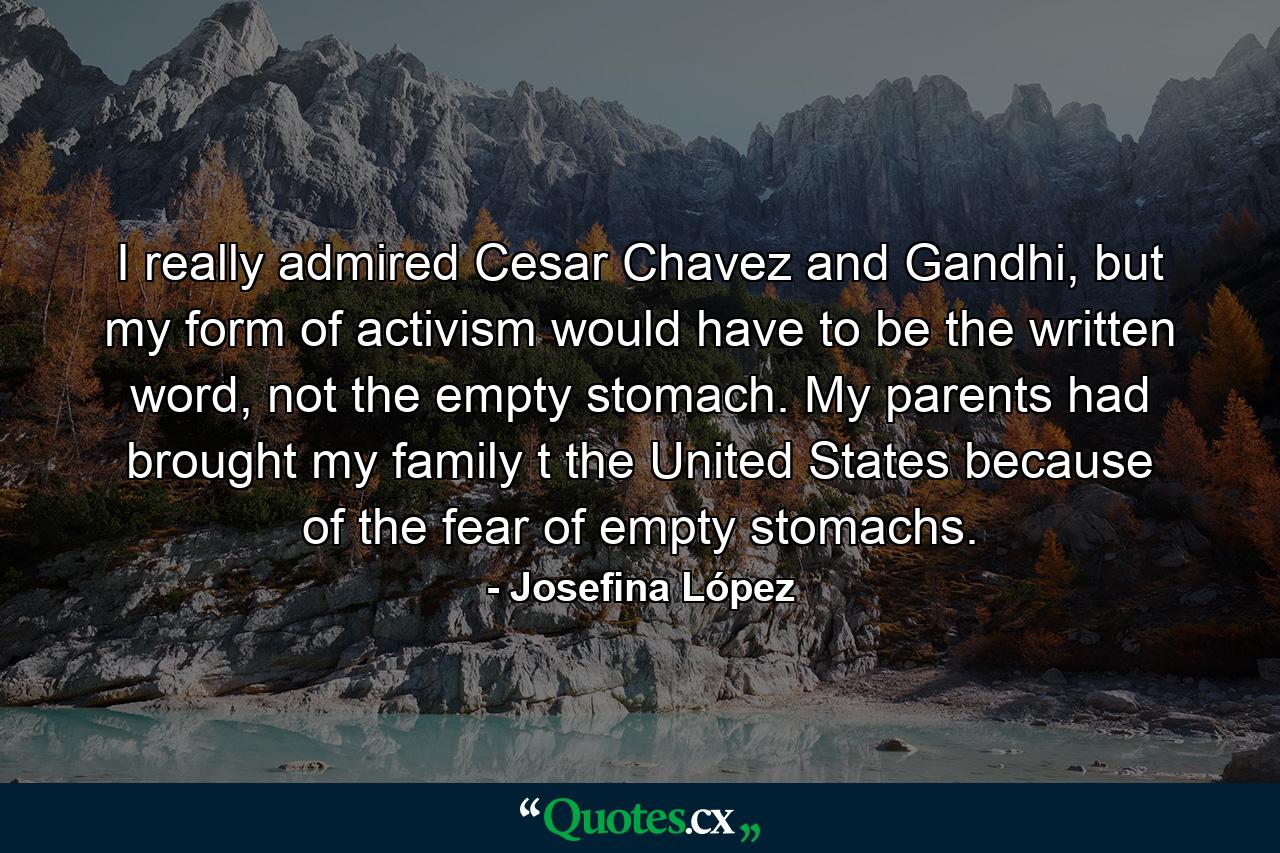 I really admired Cesar Chavez and Gandhi, but my form of activism would have to be the written word, not the empty stomach. My parents had brought my family t the United States because of the fear of empty stomachs. - Quote by Josefina López