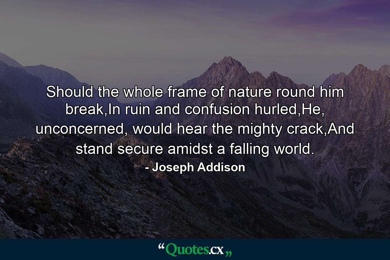 Should the whole frame of nature round him break,In ruin and confusion hurled,He, unconcerned, would hear the mighty crack,And stand secure amidst a falling world. - Quote by Joseph Addison