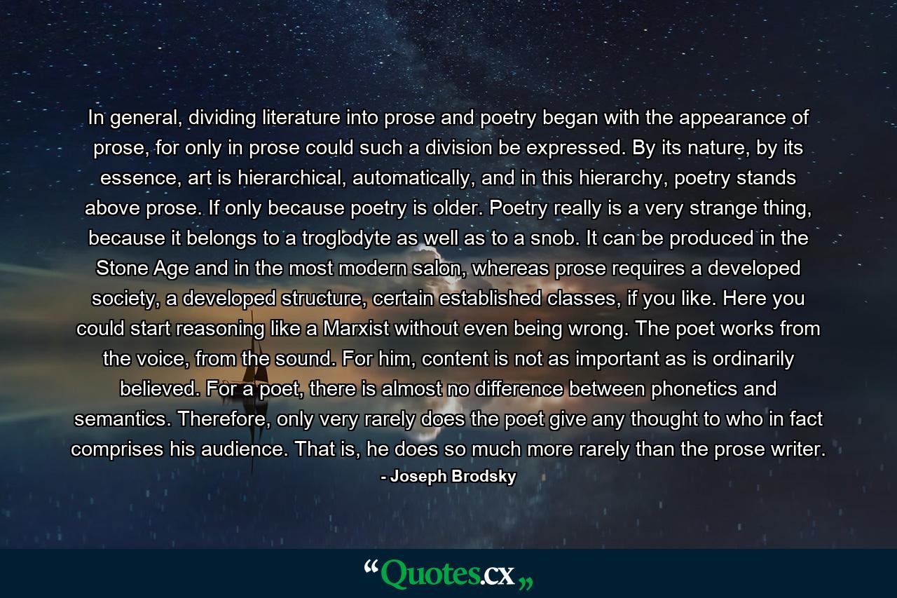 In general, dividing literature into prose and poetry began with the appearance of prose, for only in prose could such a division be expressed. By its nature, by its essence, art is hierarchical, automatically, and in this hierarchy, poetry stands above prose. If only because poetry is older. Poetry really is a very strange thing, because it belongs to a troglodyte as well as to a snob. It can be produced in the Stone Age and in the most modern salon, whereas prose requires a developed society, a developed structure, certain established classes, if you like. Here you could start reasoning like a Marxist without even being wrong. The poet works from the voice, from the sound. For him, content is not as important as is ordinarily believed. For a poet, there is almost no difference between phonetics and semantics. Therefore, only very rarely does the poet give any thought to who in fact comprises his audience. That is, he does so much more rarely than the prose writer. - Quote by Joseph Brodsky