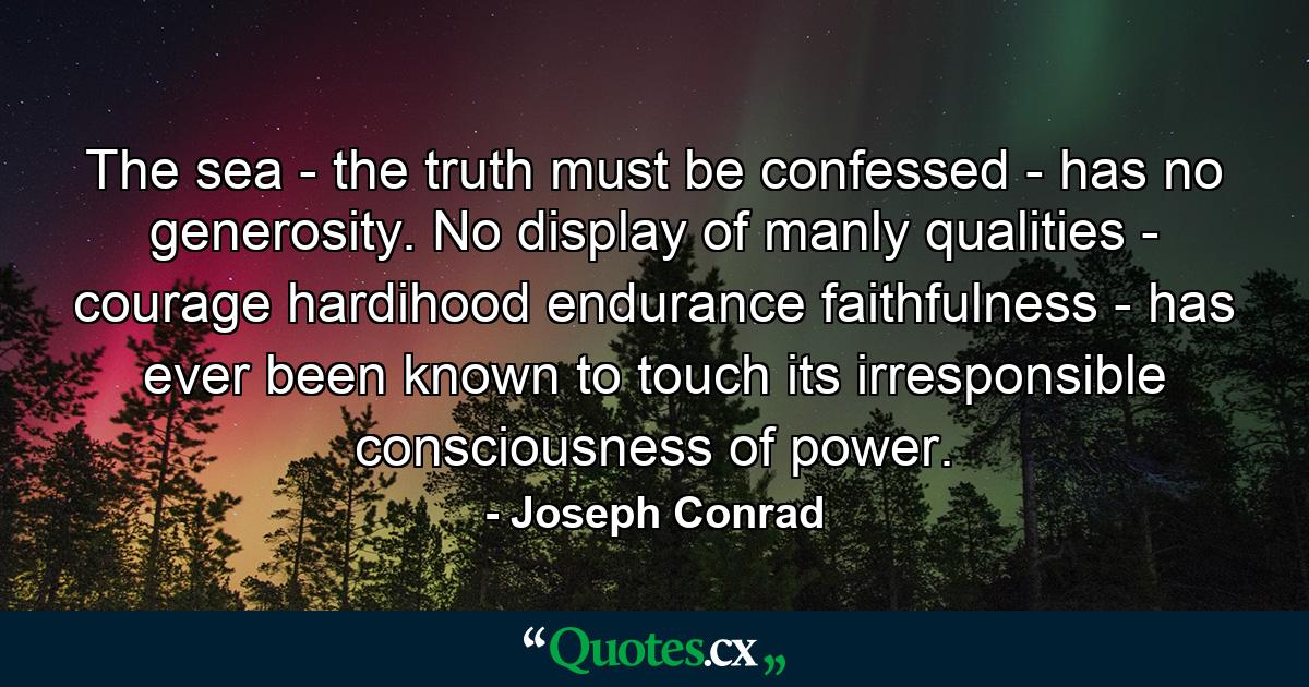 The sea - the truth must be confessed - has no generosity. No display of manly qualities - courage  hardihood  endurance  faithfulness - has ever been known to touch its irresponsible consciousness of power. - Quote by Joseph Conrad