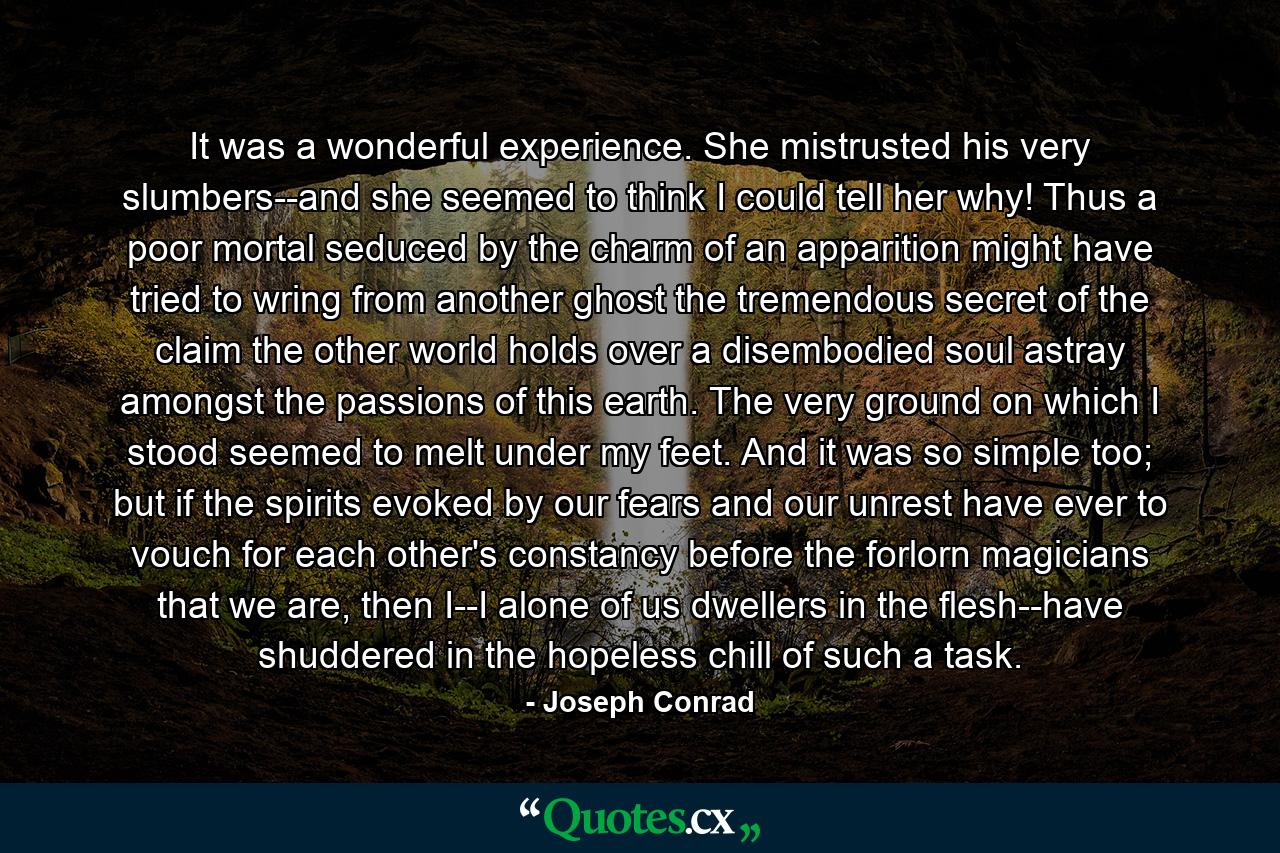 It was a wonderful experience. She mistrusted his very slumbers--and she seemed to think I could tell her why! Thus a poor mortal seduced by the charm of an apparition might have tried to wring from another ghost the tremendous secret of the claim the other world holds over a disembodied soul astray amongst the passions of this earth. The very ground on which I stood seemed to melt under my feet. And it was so simple too; but if the spirits evoked by our fears and our unrest have ever to vouch for each other's constancy before the forlorn magicians that we are, then I--I alone of us dwellers in the flesh--have shuddered in the hopeless chill of such a task. - Quote by Joseph Conrad