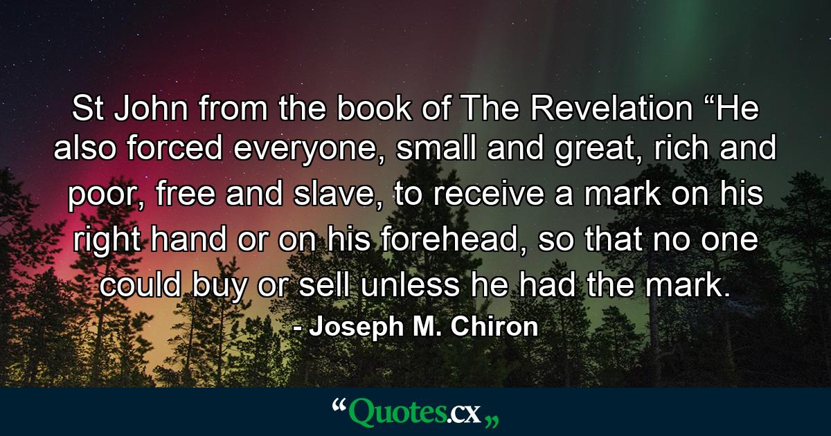 St John from the book of The Revelation “He also forced everyone, small and great, rich and poor, free and slave, to receive a mark on his right hand or on his forehead, so that no one could buy or sell unless he had the mark. - Quote by Joseph M. Chiron