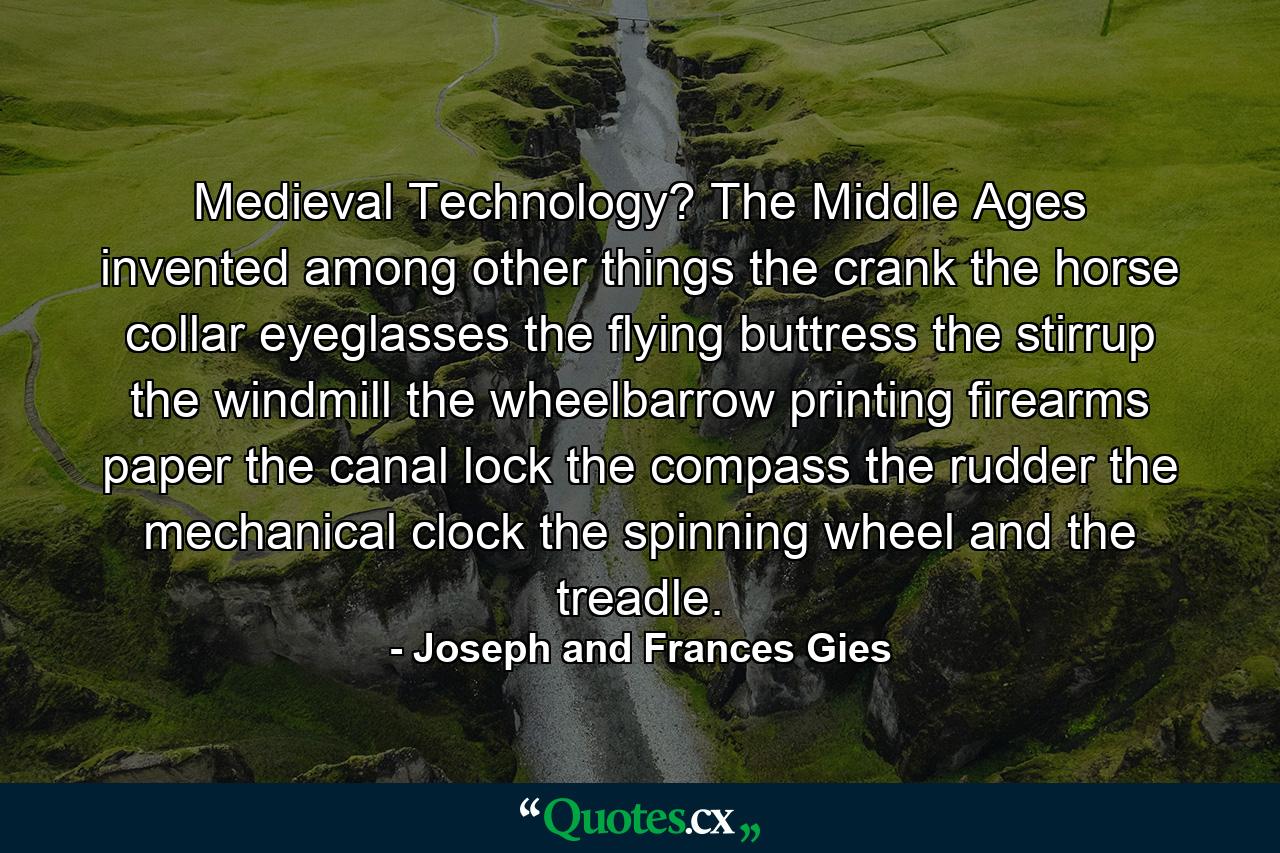 Medieval Technology? The Middle Ages invented  among other things  the crank  the horse collar  eyeglasses  the flying buttress  the stirrup  the windmill  the wheelbarrow  printing  firearms  paper  the canal lock  the compass  the rudder  the mechanical clock  the spinning wheel  and the treadle. - Quote by Joseph and Frances Gies