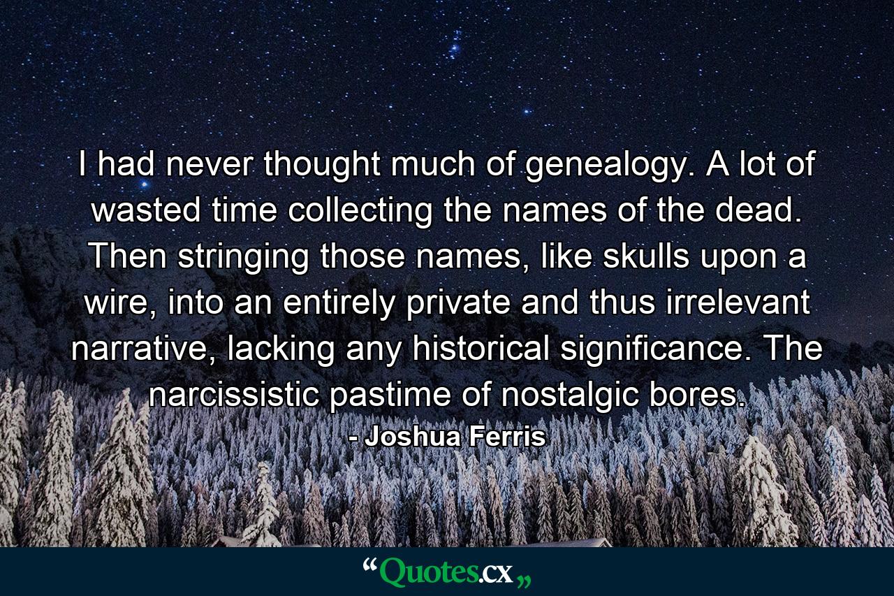 I had never thought much of genealogy. A lot of wasted time collecting the names of the dead. Then stringing those names, like skulls upon a wire, into an entirely private and thus irrelevant narrative, lacking any historical significance. The narcissistic pastime of nostalgic bores. - Quote by Joshua Ferris