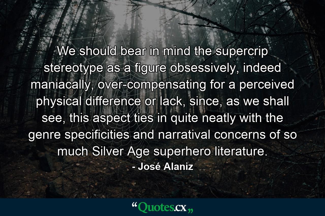 We should bear in mind the supercrip stereotype as a figure obsessively, indeed maniacally, over-compensating for a perceived physical difference or lack, since, as we shall see, this aspect ties in quite neatly with the genre specificities and narratival concerns of so much Silver Age superhero literature. - Quote by José Alaniz