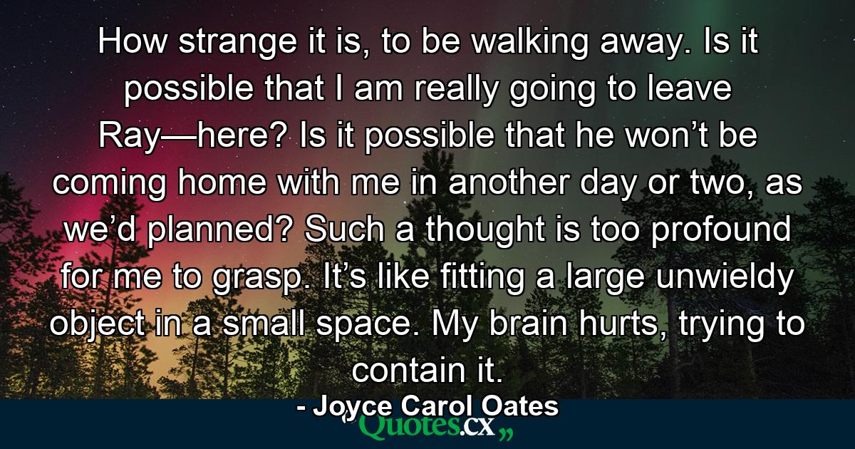 How strange it is, to be walking away. Is it possible that I am really going to leave Ray—here? Is it possible that he won’t be coming home with me in another day or two, as we’d planned? Such a thought is too profound for me to grasp. It’s like fitting a large unwieldy object in a small space. My brain hurts, trying to contain it. - Quote by Joyce Carol Oates