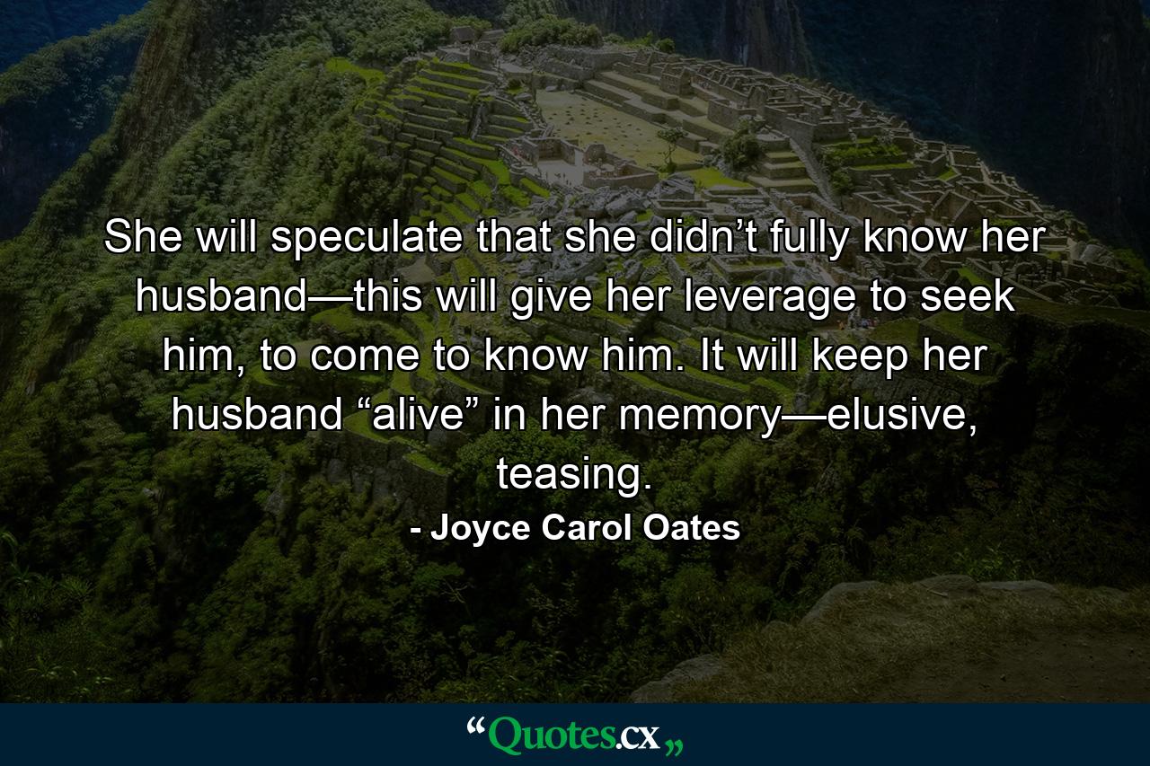 She will speculate that she didn’t fully know her husband—this will give her leverage to seek him, to come to know him. It will keep her husband “alive” in her memory—elusive, teasing. - Quote by Joyce Carol Oates