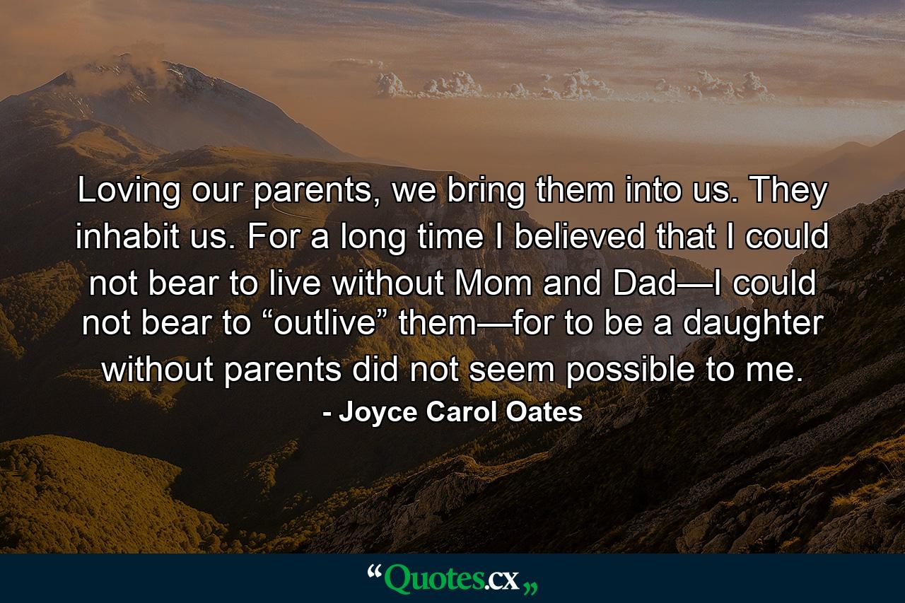 Loving our parents, we bring them into us. They inhabit us. For a long time I believed that I could not bear to live without Mom and Dad—I could not bear to “outlive” them—for to be a daughter without parents did not seem possible to me. - Quote by Joyce Carol Oates