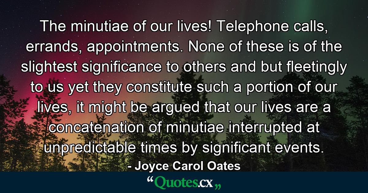 The minutiae of our lives! Telephone calls, errands, appointments. None of these is of the slightest significance to others and but fleetingly to us yet they constitute such a portion of our lives, it might be argued that our lives are a concatenation of minutiae interrupted at unpredictable times by significant events. - Quote by Joyce Carol Oates