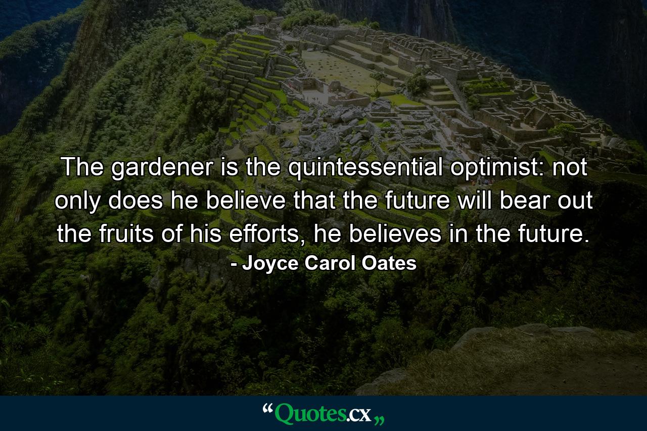 The gardener is the quintessential optimist: not only does he believe that the future will bear out the fruits of his efforts, he believes in the future. - Quote by Joyce Carol Oates