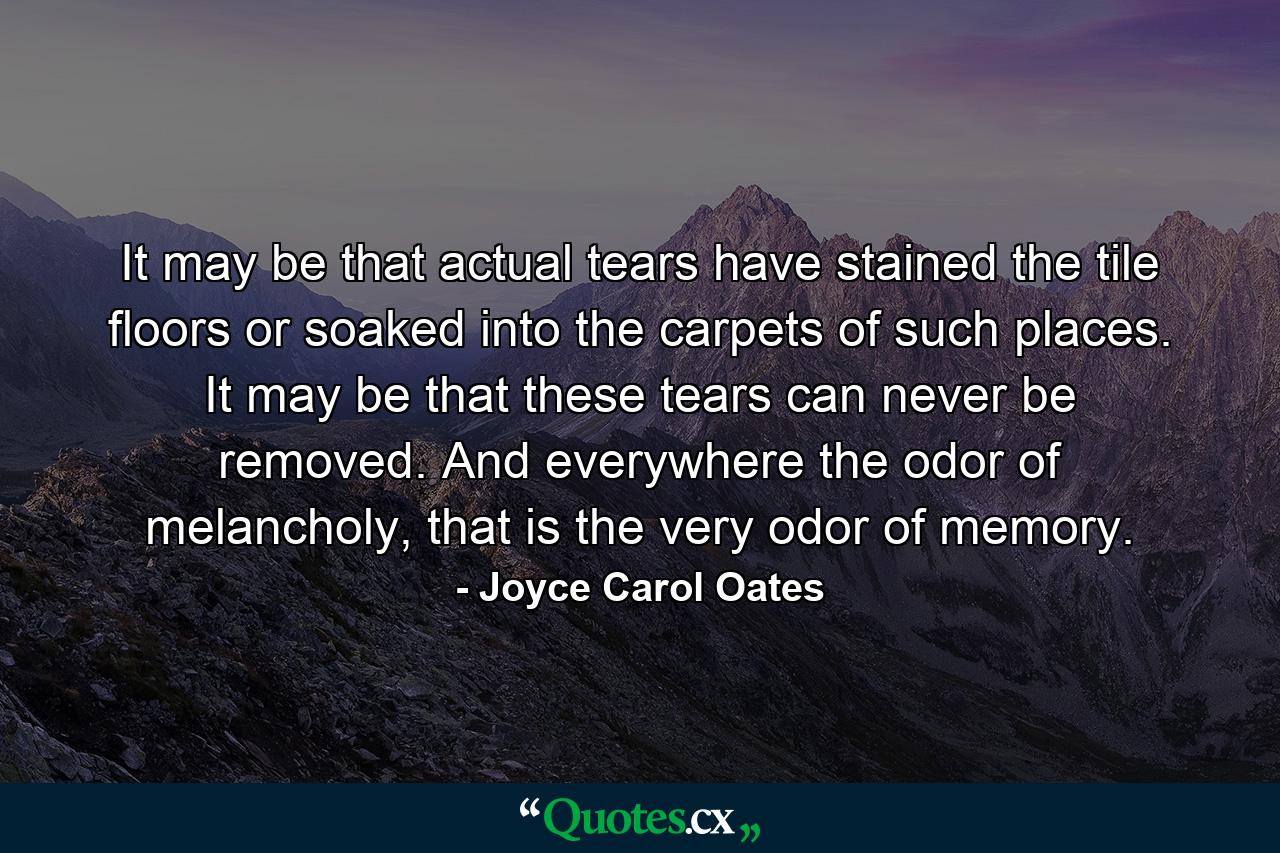 It may be that actual tears have stained the tile floors or soaked into the carpets of such places. It may be that these tears can never be removed. And everywhere the odor of melancholy, that is the very odor of memory. - Quote by Joyce Carol Oates