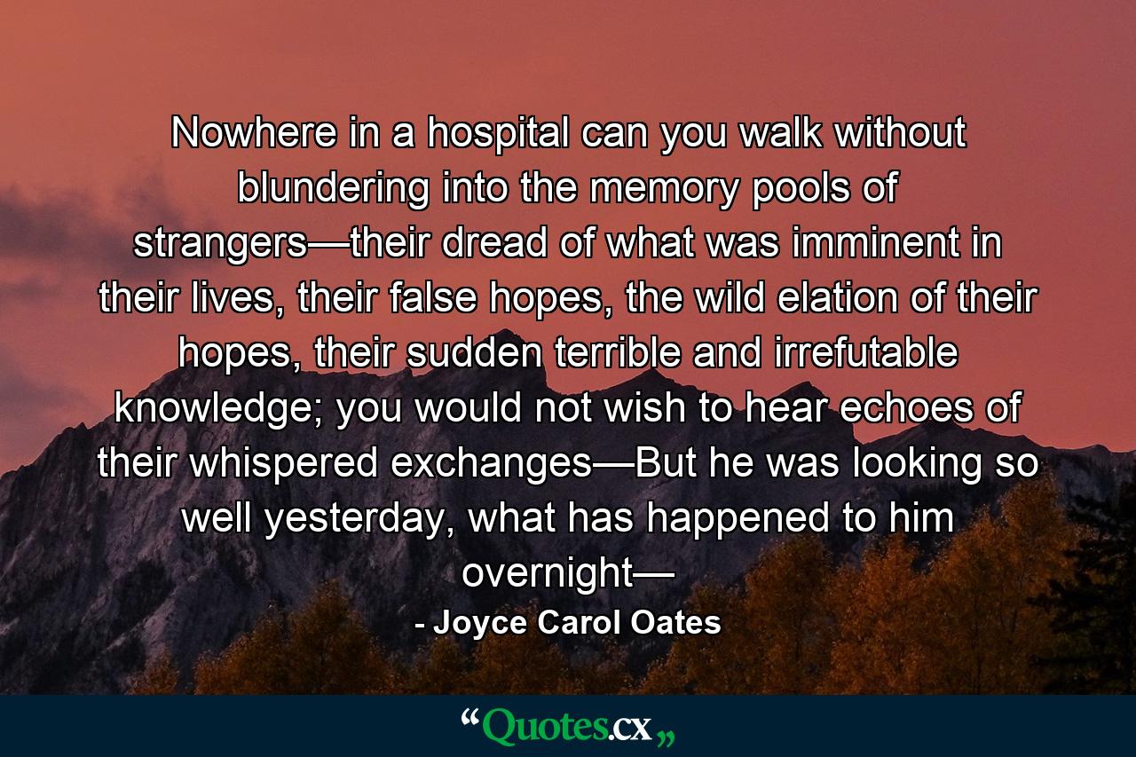 Nowhere in a hospital can you walk without blundering into the memory pools of strangers—their dread of what was imminent in their lives, their false hopes, the wild elation of their hopes, their sudden terrible and irrefutable knowledge; you would not wish to hear echoes of their whispered exchanges—But he was looking so well yesterday, what has happened to him overnight— - Quote by Joyce Carol Oates