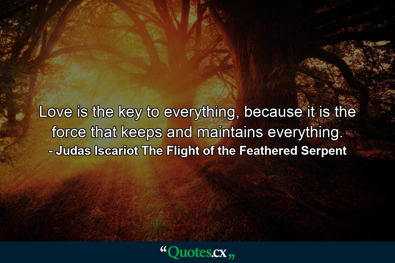 Love is the key to everything, because it is the force that keeps and maintains everything. - Quote by Judas Iscariot The Flight of the Feathered Serpent