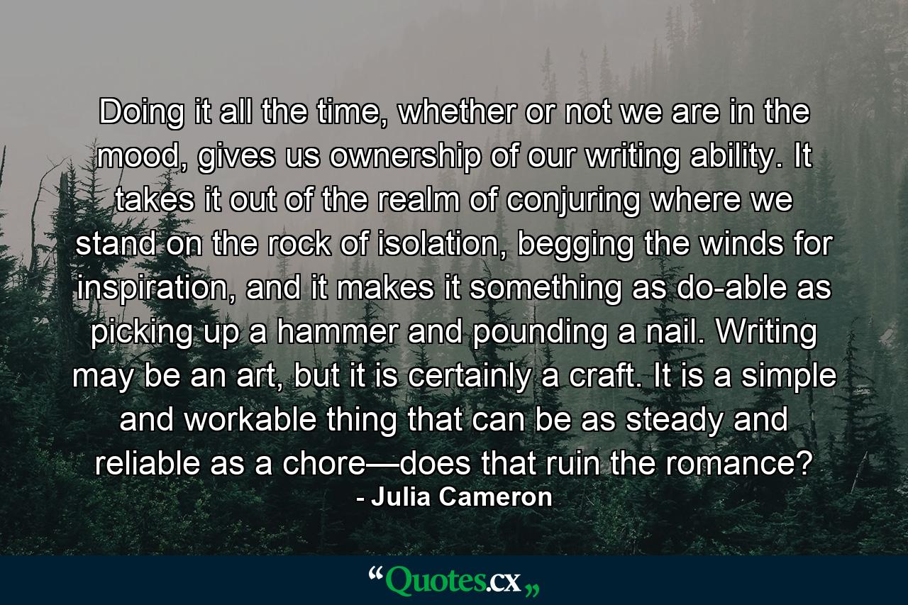 Doing it all the time, whether or not we are in the mood, gives us ownership of our writing ability. It takes it out of the realm of conjuring where we stand on the rock of isolation, begging the winds for inspiration, and it makes it something as do-able as picking up a hammer and pounding a nail. Writing may be an art, but it is certainly a craft. It is a simple and workable thing that can be as steady and reliable as a chore—does that ruin the romance? - Quote by Julia Cameron