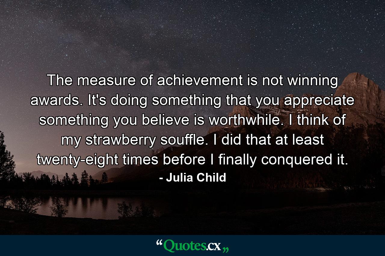 The measure of achievement is not winning awards. It's doing something that you appreciate  something you believe is worthwhile. I think of my strawberry souffle. I did that at least twenty-eight times before I finally conquered it. - Quote by Julia Child