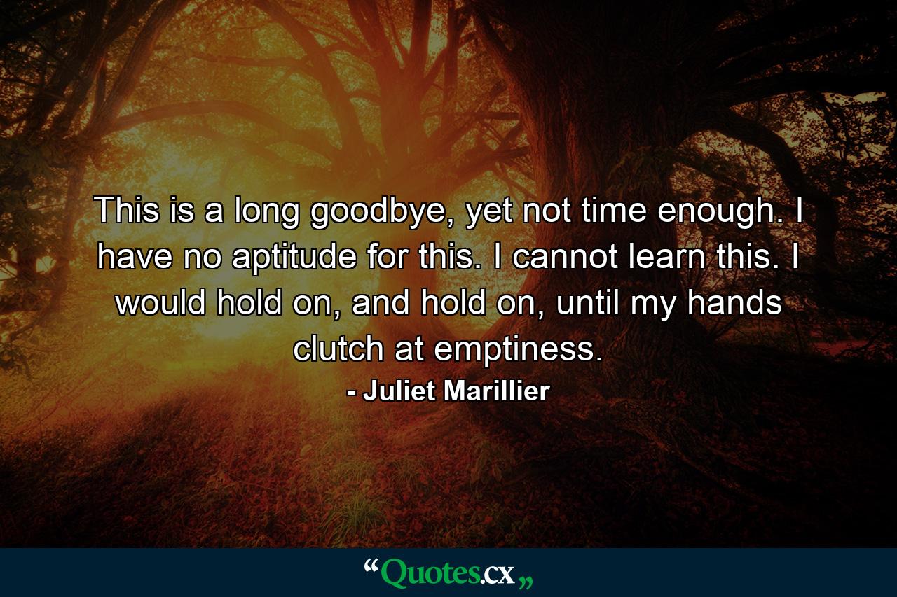 This is a long goodbye, yet not time enough. I have no aptitude for this. I cannot learn this. I would hold on, and hold on, until my hands clutch at emptiness. - Quote by Juliet Marillier