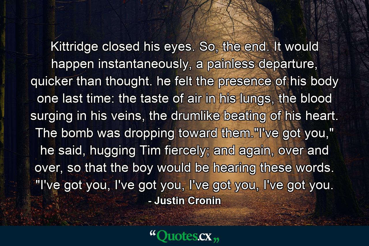 Kittridge closed his eyes. So, the end. It would happen instantaneously, a painless departure, quicker than thought. he felt the presence of his body one last time: the taste of air in his lungs, the blood surging in his veins, the drumlike beating of his heart. The bomb was dropping toward them.