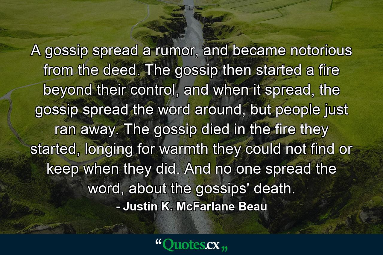 A gossip spread a rumor, and became notorious from the deed. The gossip then started a fire beyond their control, and when it spread, the gossip spread the word around, but people just ran away. The gossip died in the fire they started, longing for warmth they could not find or keep when they did. And no one spread the word, about the gossips' death. - Quote by Justin K. McFarlane Beau