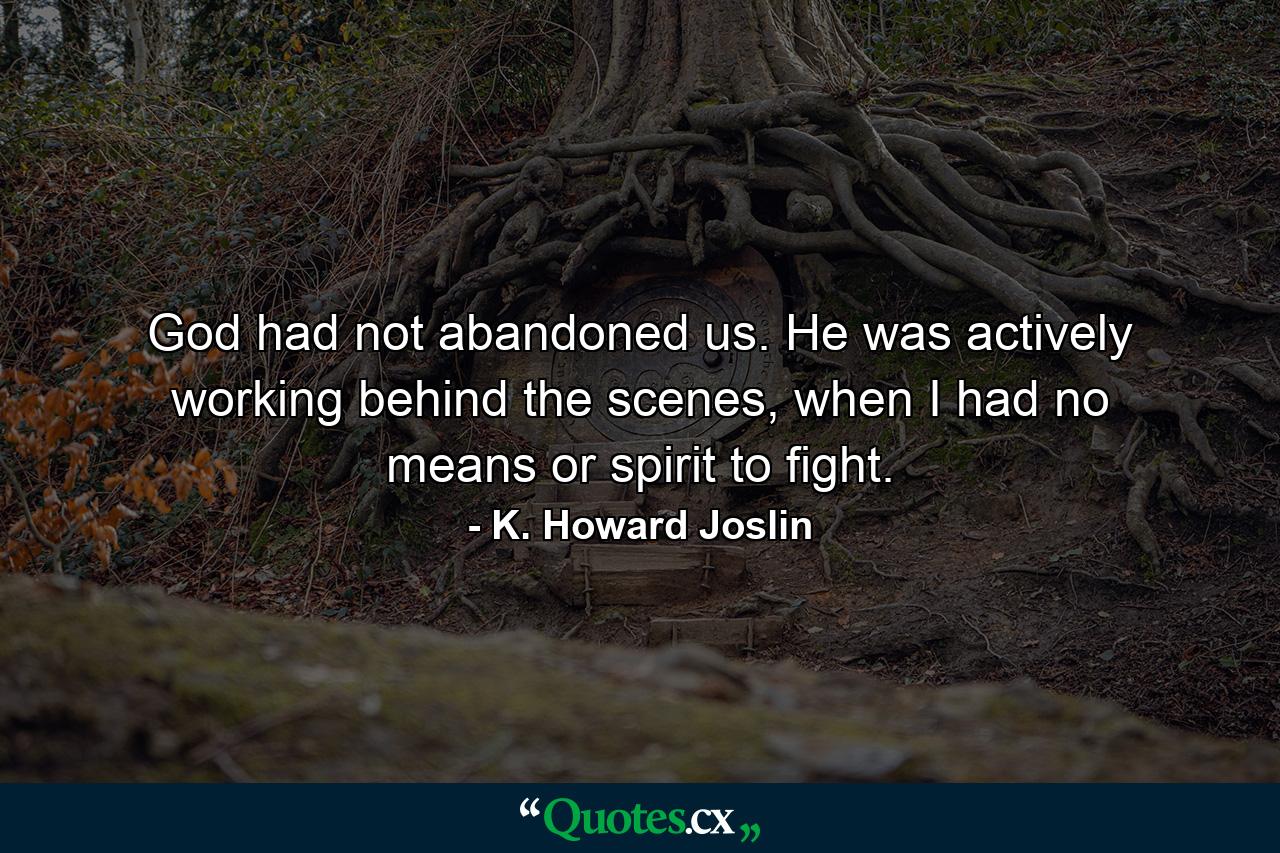 God had not abandoned us. He was actively working behind the scenes, when I had no means or spirit to fight. - Quote by K. Howard Joslin