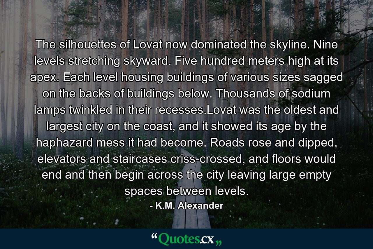 The silhouettes of Lovat now dominated the skyline. Nine levels stretching skyward. Five hundred meters high at its apex. Each level housing buildings of various sizes sagged on the backs of buildings below. Thousands of sodium lamps twinkled in their recesses.Lovat was the oldest and largest city on the coast, and it showed its age by the haphazard mess it had become. Roads rose and dipped, elevators and staircases criss-crossed, and floors would end and then begin across the city leaving large empty spaces between levels. - Quote by K.M. Alexander