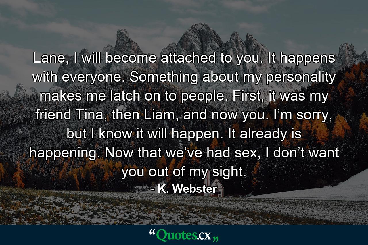 Lane, I will become attached to you. It happens with everyone. Something about my personality makes me latch on to people. First, it was my friend Tina, then Liam, and now you. I’m sorry, but I know it will happen. It already is happening. Now that we’ve had sex, I don’t want you out of my sight. - Quote by K. Webster