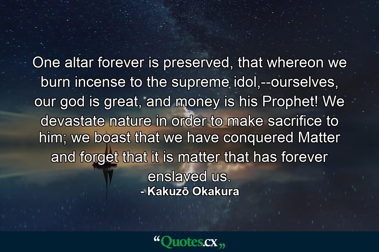 One altar forever is preserved, that whereon we burn incense to the supreme idol,--ourselves, our god is great, and money is his Prophet! We devastate nature in order to make sacrifice to him; we boast that we have conquered Matter and forget that it is matter that has forever enslaved us. - Quote by Kakuzō Okakura