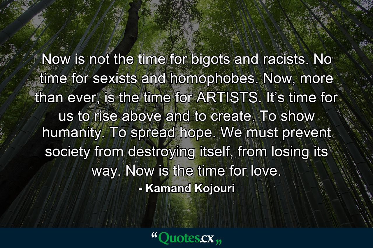 Now is not the time for bigots and racists. No time for sexists and homophobes. Now, more than ever, is the time for ARTISTS. It’s time for us to rise above and to create. To show humanity. To spread hope. We must prevent society from destroying itself, from losing its way. Now is the time for love. - Quote by Kamand Kojouri