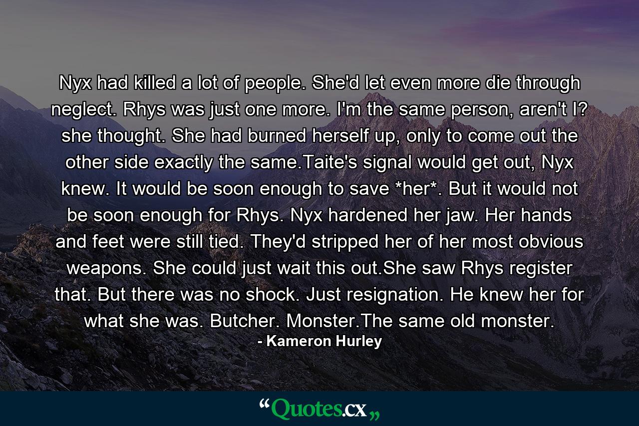 Nyx had killed a lot of people. She'd let even more die through neglect. Rhys was just one more. I'm the same person, aren't I? she thought. She had burned herself up, only to come out the other side exactly the same.Taite's signal would get out, Nyx knew. It would be soon enough to save *her*. But it would not be soon enough for Rhys. Nyx hardened her jaw. Her hands and feet were still tied. They'd stripped her of her most obvious weapons. She could just wait this out.She saw Rhys register that. But there was no shock. Just resignation. He knew her for what she was. Butcher. Monster.The same old monster. - Quote by Kameron Hurley