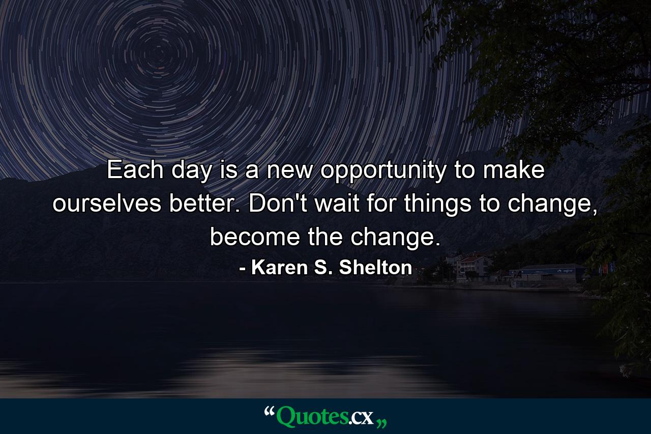 Each day is a new opportunity to make ourselves better. Don't wait for things to change, become the change. - Quote by Karen S. Shelton