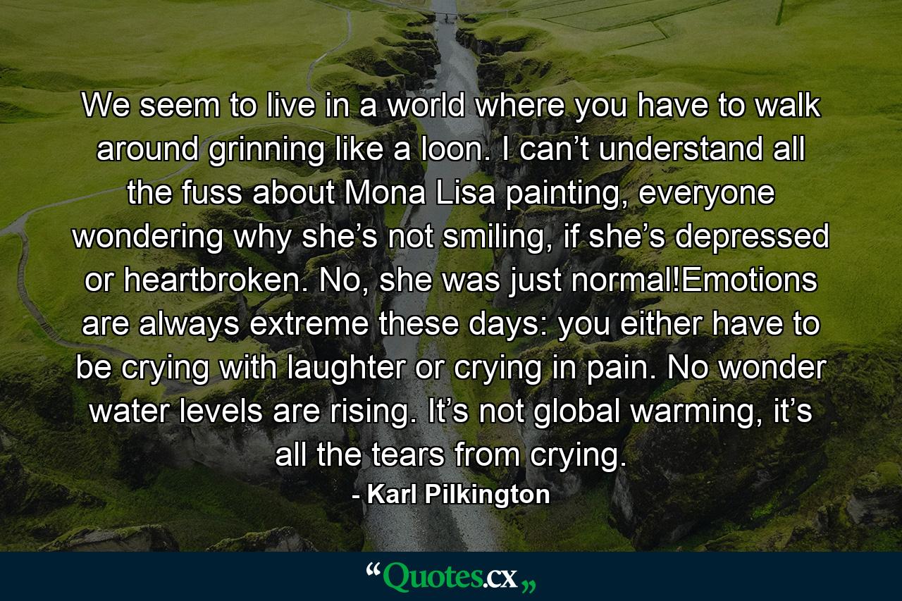 We seem to live in a world where you have to walk around grinning like a loon. I can’t understand all the fuss about Mona Lisa painting, everyone wondering why she’s not smiling, if she’s depressed or heartbroken. No, she was just normal!Emotions are always extreme these days: you either have to be crying with laughter or crying in pain. No wonder water levels are rising. It’s not global warming, it’s all the tears from crying. - Quote by Karl Pilkington